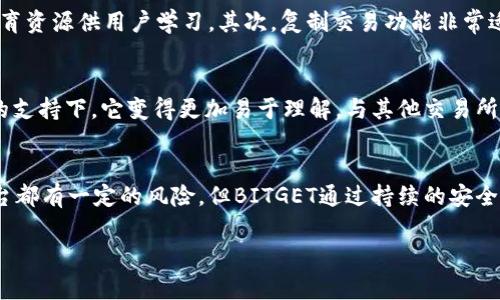 很高兴您对BITGET交易所感兴趣。BITGET是一家近年来快速发展的加密货币交易平台，以其用户友好的界面和多样化的交易选项而受到欢迎。为了更全面地评价这个交易所，以下是关于BITGET的一些关键点：

### 一、平台概述
BITGET成立于2018年，总部位于新加坡，致力于为全球用户提供安全、便捷的数字资产交易服务。BITGET支持现货交易、合约交易以及复制交易等多种产品，满足不同用户的需求。

### 二、安全性
在选择交易所时，安全性是一个不可忽视的重要因素。BITGET采用多种安全措施来保护用户资产，包括冷钱包存储、双重身份验证（2FA）等。此外，平台也在不断加强网络安全监测和防御，努力防范黑客攻击。

### 三、交易选项
BITGET提供了丰富的交易选项，包括现货交易、期货和合约交易。这使得不同类型的交易者，无论是新手还是经验丰富的交易者，都能找到合适的交易方式。此外，BITGET还支持复制交易，用户可以轻松跟随成功交易者的策略进行操作。

### 四、用户体验
BITGET的用户界面设计，即使是新手也能很快上手。注册过程相对简单，用户可以快速完成账户的创建和充值。同时，平台还提供了丰富的教育资源，帮助用户提高交易技巧。

### 五、服务和支持
BITGET提供24/7的客户支持，用户可以通过多种方式与客服人员联系，如在线聊天和电子邮件。这种全天候的服务，让用户在遇到问题时能够及时得到帮助。

### 六、费用和交易手续费
BITGET的交易手续费在行业内处于合理水平，用户在进行交易前最好仔细查看相关费用，以便在交易时能做出更好的决策。BITGET还定期推出各种优惠活动，吸引新用户注册并进行交易。

### 相关问题

#### 1. BITGET交易所是否适合初学者？
如果你是刚刚进入加密货币世界的新手，BITGET显然是一个不错的选择。首先，平台的界面友好，操作简单，提供了丰富的教育资源供用户学习。其次，复制交易功能非常适合新手，能够让您在没有太多经验的情况下，跟随成功的交易者进行投资。这种“跟单”的投资方式，让初学者感到更有信心。

#### 2. BITGET与其他交易所相比，有什么独特之处？
在众多的交易所中，BITGET以其专注于合约交易的特点而脱颖而出。许多用户可能会觉得合约交易比较复杂，但在BITGET的支持下，它变得更加易于理解。与其他交易所相比，BITGET还积极推出各类活动和奖励计划，保持用户的活跃度。

### 总结
总的来说，BITGET是一个功能强大、用户友好的加密货币交易所，特别适合初学者和希望进行合约交易的用户。虽然任何平台都有一定的风险，但BITGET通过持续的安全升级和优秀的用户体验，致力于为用户提供良好的交易环境。

如果您还有其他问题或需要进一步了解的内容，请随时告诉我！