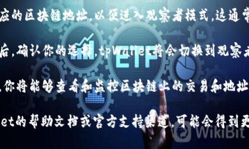 要进入tpWallet的观察者模式，请按照以下步骤进行操作：

1. **打开tpWallet**: 首先，确保你已经下载并安装了tpWallet应用程序。如果还没有，请前往官方网站或应用商店下载。

2. **创建或导入钱包**: 如果你尚未创建钱包，按照应用内的指引创建一个新钱包。如果已经有钱包，则可以选择导入现有钱包。

3. **找到设置选项**: 在主界面，通常可以看到一个设置图标（如齿轮形状），点击进入设置菜单。

4. **选择观察者模式**: 在设置中，会有一个选项与“观察者模式”相关。根据应用的版本不同，这个选项的名称可能有所不同。点击进入。

5. **输入观察者地址**: 你需要输入一个相应的区块链地址，以便进入观察者模式。这通常是一个公共地址，不需要私钥。

6. **确认进入观察者模式**: 完成上述步骤后，确认你的选择，tpWallet将会切换到观察者模式。

7. **查看区块链信息**: 进入观察者模式后，你将能够查看和监控区块链上的交易和地址信息。

如果在操作过程中遇到问题，建议查看tpWallet的帮助文档或官方支持渠道，可能会得到更详细的指引和支持。
