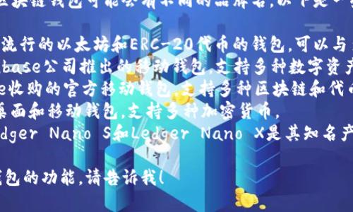 区块链钱包通常有多种名称，不同的区块链钱包可能会有不同的品牌名。以下是一些常见的区块链钱包名称：

1. **MetaMask** - 这是一个非常流行的以太坊和ERC-20代币的钱包，可以与多种去中心化应用（DApps）进行交互。
2. **Coinbase Wallet** - 由Coinbase公司推出的移动钱包，支持多种数字资产和代币。
3. **Trust Wallet** - 由Binance收购的官方移动钱包，支持多种区块链和代币。
4. **Exodus** - 一个用户友好的桌面和移动钱包，支持多种加密货币。
5. **Ledger** - 硬件钱包品牌，Ledger Nano S和Ledger Nano X是其知名产品，提供高度安全的离线存储。

如果您想了解更详细的信息或特定钱包的功能，请告诉我！